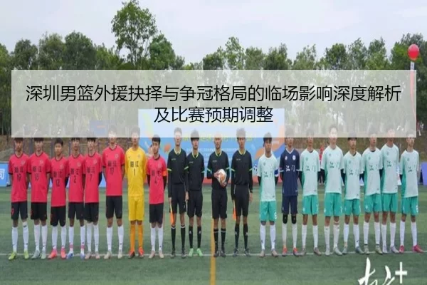深圳男篮外援抉择与争冠格局的临场影响深度解析及比赛预期调整