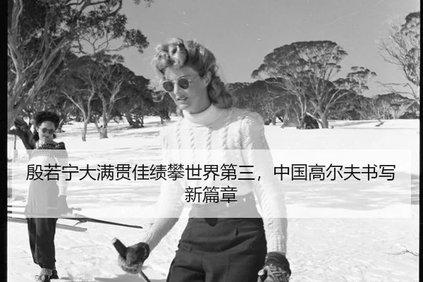 殷若宁大满贯佳绩攀世界第三，中国高尔夫书写新篇章
